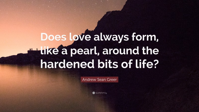 Andrew Sean Greer Quote: “Does love always form, like a pearl, around the hardened bits of life?”