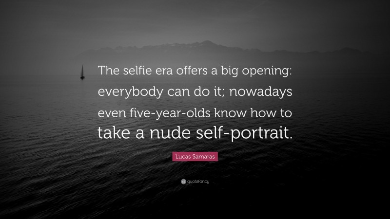 Lucas Samaras Quote: “The selfie era offers a big opening: everybody can do it; nowadays even five-year-olds know how to take a nude self-portrait.”