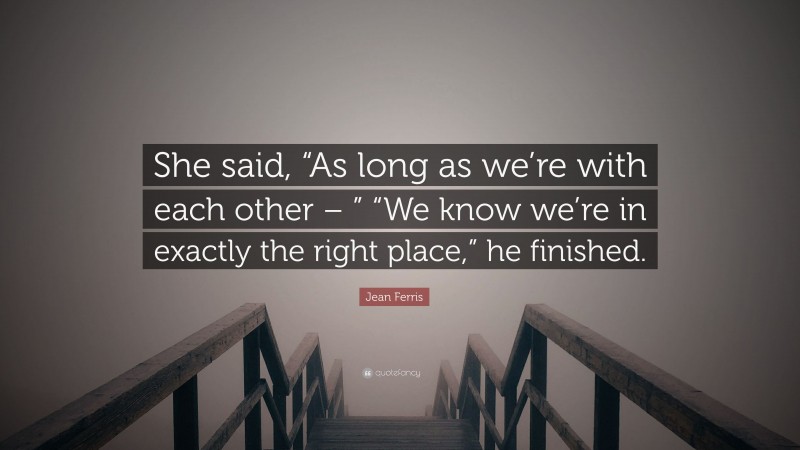 Jean Ferris Quote: “She said, “As long as we’re with each other – ” “We know we’re in exactly the right place,” he finished.”