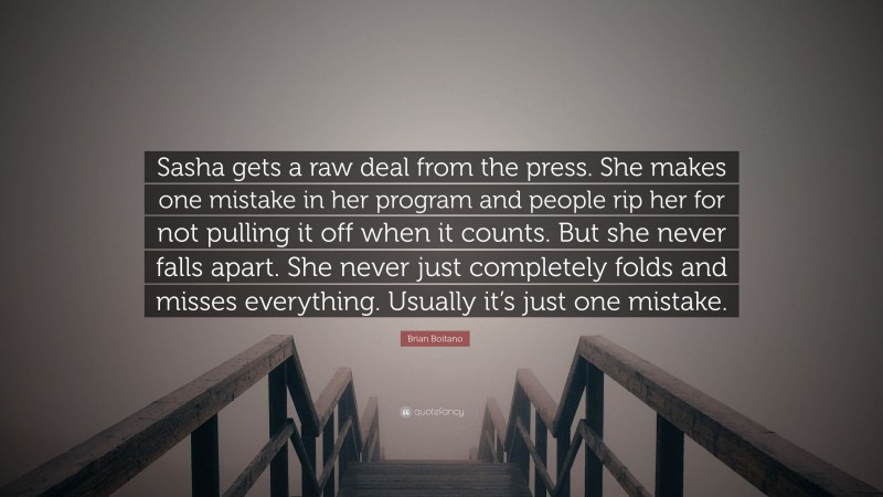 Brian Boitano Quote: “Sasha gets a raw deal from the press. She makes one mistake in her program and people rip her for not pulling it off when it counts. But she never falls apart. She never just completely folds and misses everything. Usually it’s just one mistake.”