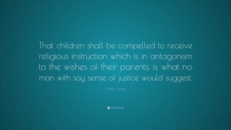 Charles Tupper Quote: “That children shall be compelled to receive religious instruction which is in antagonism to the wishes of their parents, is what no man with say sense of justice would suggest.”