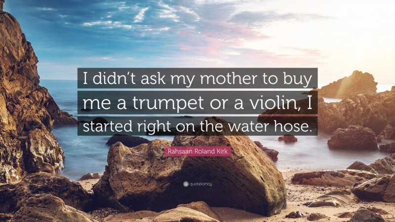 Rahsaan Roland Kirk Quote: “I didn’t ask my mother to buy me a trumpet or a violin, I started right on the water hose.”