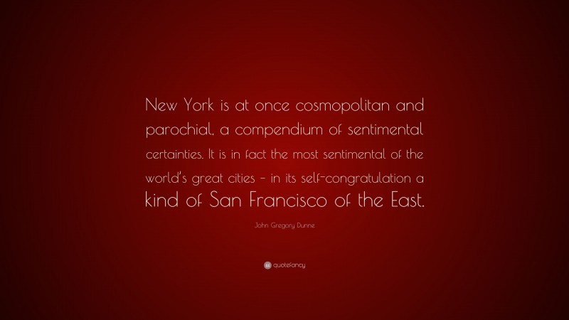 John Gregory Dunne Quote: “New York is at once cosmopolitan and parochial, a compendium of sentimental certainties. It is in fact the most sentimental of the world’s great cities – in its self-congratulation a kind of San Francisco of the East.”