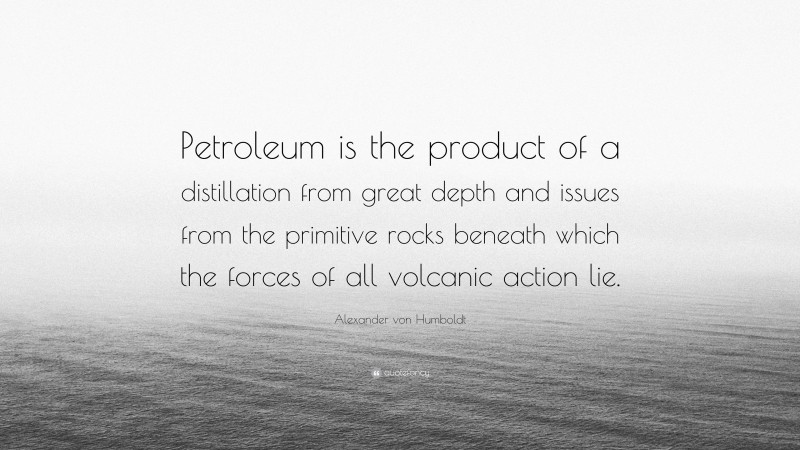 Alexander von Humboldt Quote: “Petroleum is the product of a distillation from great depth and issues from the primitive rocks beneath which the forces of all volcanic action lie.”