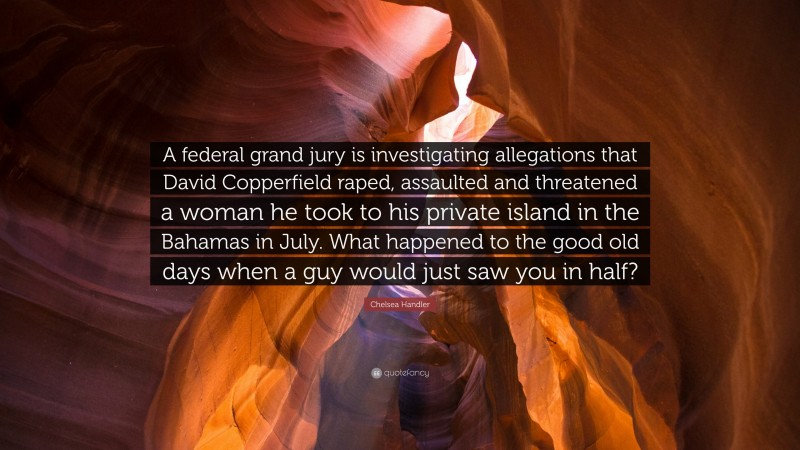 Chelsea Handler Quote: “A federal grand jury is investigating allegations that David Copperfield raped, assaulted and threatened a woman he took to his private island in the Bahamas in July. What happened to the good old days when a guy would just saw you in half?”