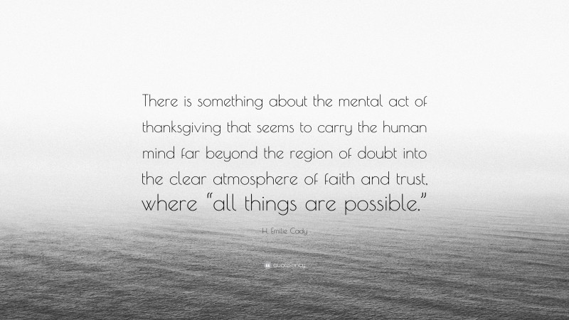 H. Emilie Cady Quote: “There is something about the mental act of thanksgiving that seems to carry the human mind far beyond the region of doubt into the clear atmosphere of faith and trust, where “all things are possible.””
