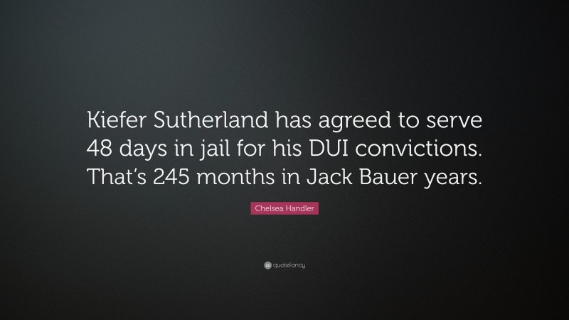 Chelsea Handler Quote: “Kiefer Sutherland has agreed to serve 48 days in jail for his DUI convictions. That’s 245 months in Jack Bauer years.”
