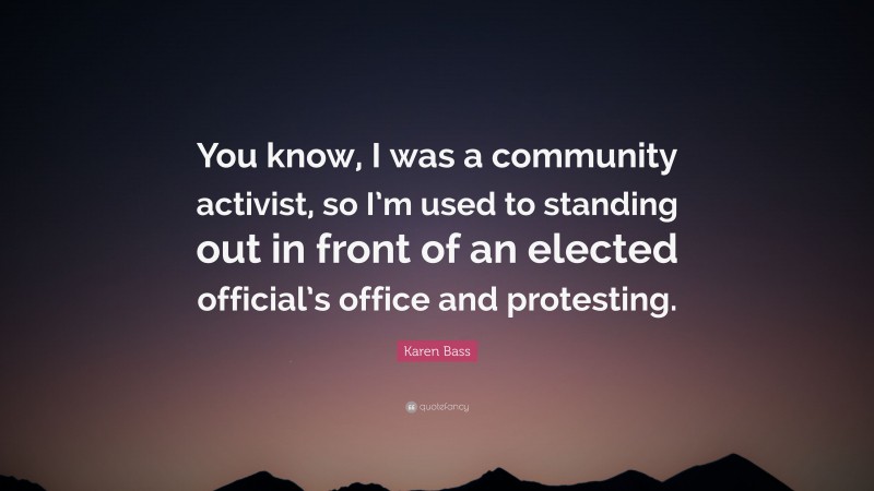 Karen Bass Quote: “You know, I was a community activist, so I’m used to standing out in front of an elected official’s office and protesting.”