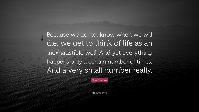 Brandon Lee Quote: “Because we do not know when we will die, we get to think of life as an inexhaustible well. And yet everything happens only a certain number of times. And a very small number really.”