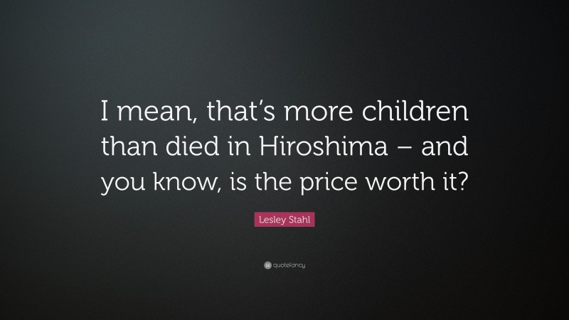 Lesley Stahl Quote: “I mean, that’s more children than died in Hiroshima – and you know, is the price worth it?”