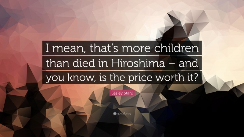 Lesley Stahl Quote: “I mean, that’s more children than died in Hiroshima – and you know, is the price worth it?”