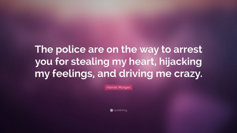 Harriet Morgan Quote: “The police are on the way to arrest you for stealing my heart, hijacking my feelings, and driving me crazy.”