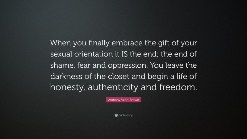 Anthony Venn-Brown Quote: “When you finally embrace the gift of your sexual orientation it IS the end; the end of shame, fear and oppression. You leave the darkness of the closet and begin a life of honesty, authenticity and freedom.”