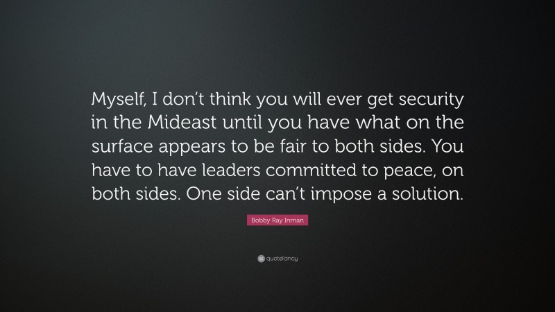 Bobby Ray Inman Quote: “Myself, I don’t think you will ever get security in the Mideast until you have what on the surface appears to be fair to both sides. You have to have leaders committed to peace, on both sides. One side can’t impose a solution.”