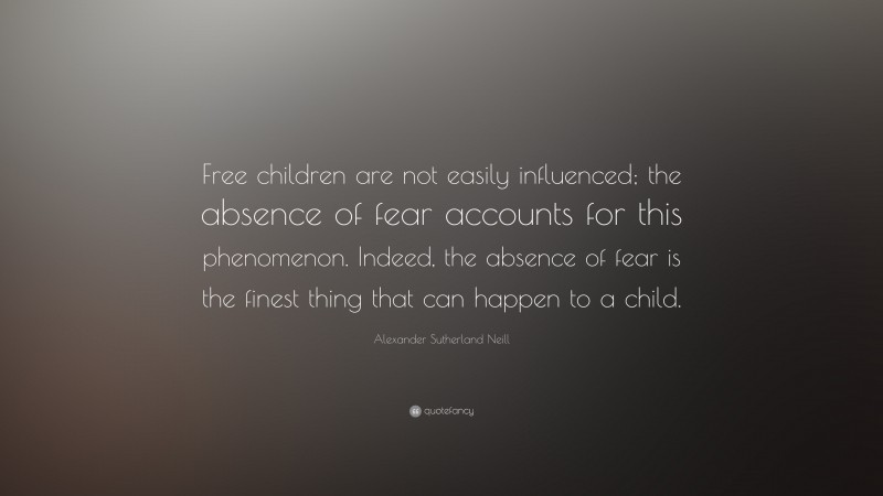 Alexander Sutherland Neill Quote: “Free children are not easily influenced; the absence of fear accounts for this phenomenon. Indeed, the absence of fear is the finest thing that can happen to a child.”