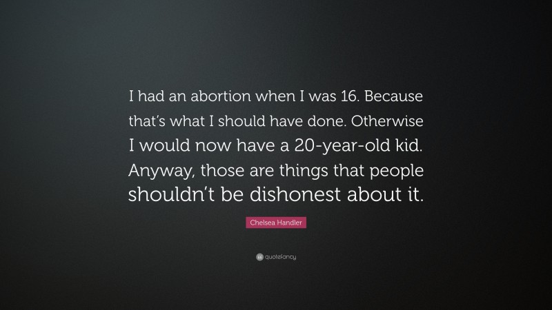 Chelsea Handler Quote: “I had an abortion when I was 16. Because that’s what I should have done. Otherwise I would now have a 20-year-old kid. Anyway, those are things that people shouldn’t be dishonest about it.”