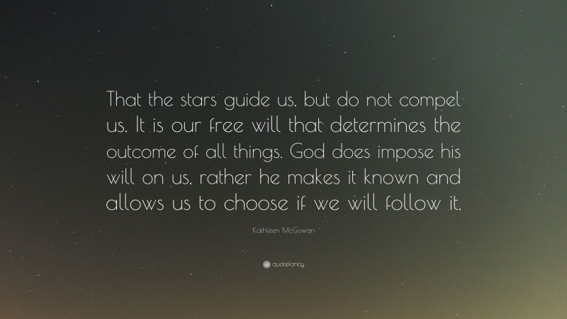 Kathleen McGowan Quote: “That the stars guide us, but do not compel us. It is our free will that determines the outcome of all things. God does impose his will on us, rather he makes it known and allows us to choose if we will follow it.”