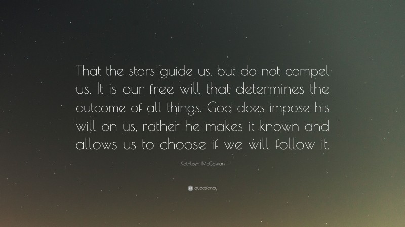 Kathleen McGowan Quote: “That the stars guide us, but do not compel us. It is our free will that determines the outcome of all things. God does impose his will on us, rather he makes it known and allows us to choose if we will follow it.”