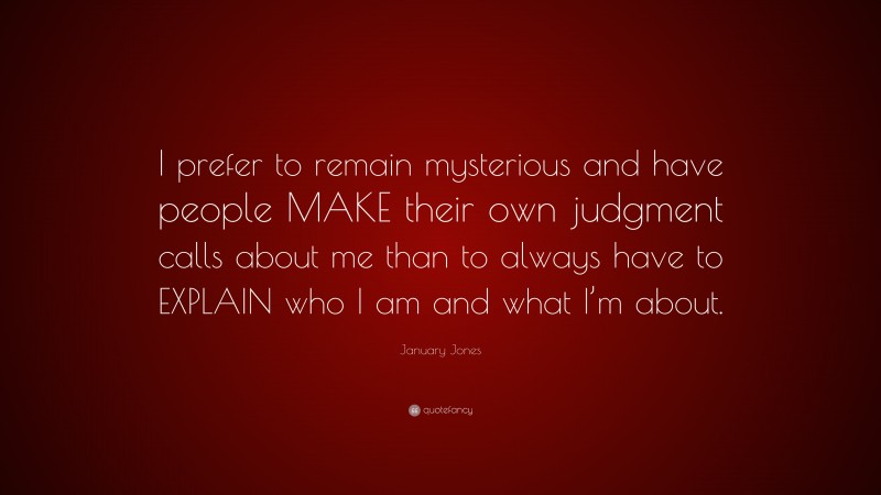 January Jones Quote: “I prefer to remain mysterious and have people MAKE their own judgment calls about me than to always have to EXPLAIN who I am and what I’m about.”