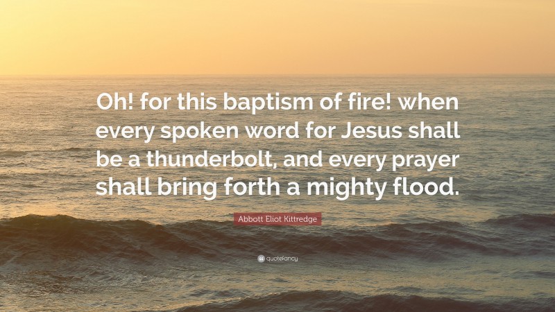 Abbott Eliot Kittredge Quote: “Oh! for this baptism of fire! when every spoken word for Jesus shall be a thunderbolt, and every prayer shall bring forth a mighty flood.”