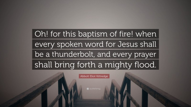 Abbott Eliot Kittredge Quote: “Oh! for this baptism of fire! when every spoken word for Jesus shall be a thunderbolt, and every prayer shall bring forth a mighty flood.”