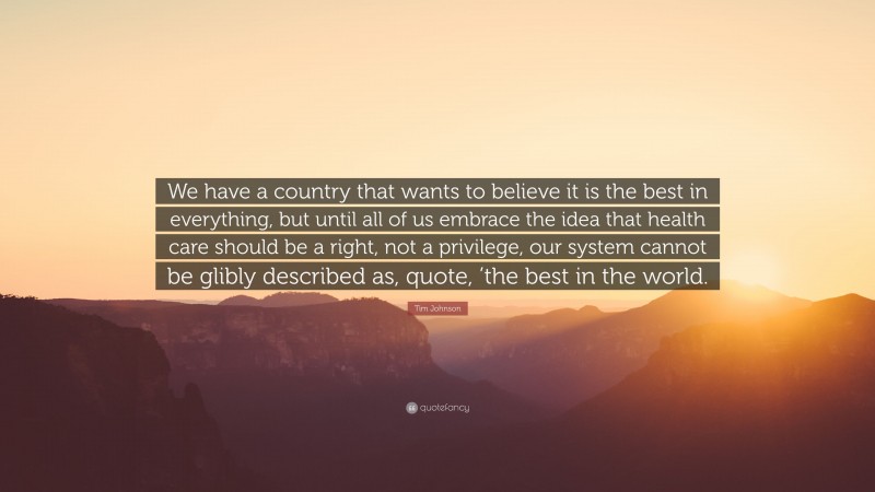 Tim Johnson Quote: “We have a country that wants to believe it is the best in everything, but until all of us embrace the idea that health care should be a right, not a privilege, our system cannot be glibly described as, quote, ’the best in the world.”