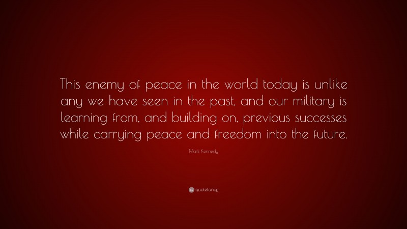 Mark Kennedy Quote: “This enemy of peace in the world today is unlike any we have seen in the past, and our military is learning from, and building on, previous successes while carrying peace and freedom into the future.”