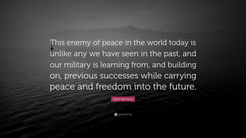 Mark Kennedy Quote: “This enemy of peace in the world today is unlike any we have seen in the past, and our military is learning from, and building on, previous successes while carrying peace and freedom into the future.”