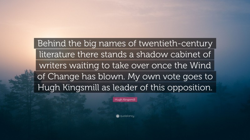 Hugh Kingsmill Quote: “Behind the big names of twentieth-century literature there stands a shadow cabinet of writers waiting to take over once the Wind of Change has blown. My own vote goes to Hugh Kingsmill as leader of this opposition.”