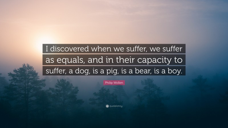 Philip Wollen Quote: “I discovered when we suffer, we suffer as equals, and in their capacity to suffer, a dog, is a pig, is a bear, is a boy.”