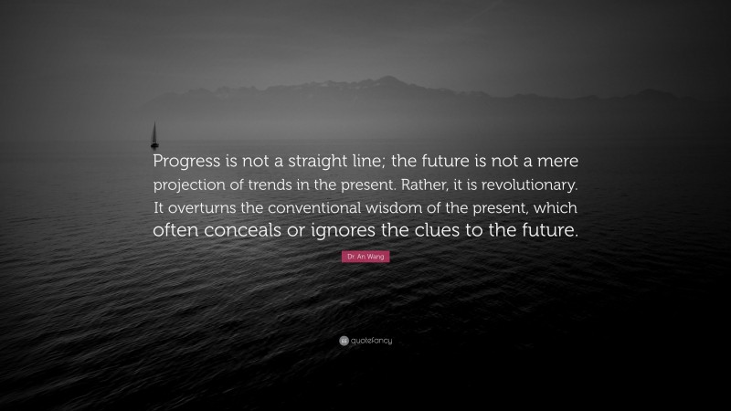 Dr. An Wang Quote: “Progress is not a straight line; the future is not a mere projection of trends in the present. Rather, it is revolutionary. It overturns the conventional wisdom of the present, which often conceals or ignores the clues to the future.”