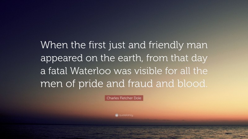 Charles Fletcher Dole Quote: “When the first just and friendly man appeared on the earth, from that day a fatal Waterloo was visible for all the men of pride and fraud and blood.”