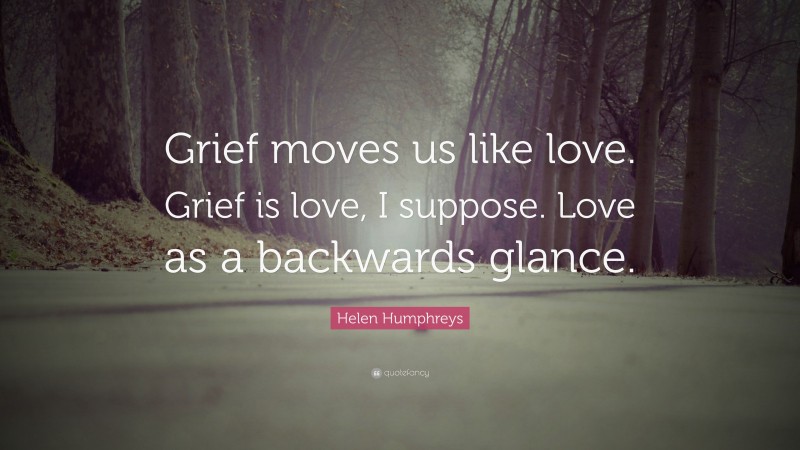 Helen Humphreys Quote: “Grief moves us like love. Grief is love, I suppose. Love as a backwards glance.”