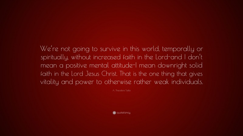 A. Theodore Tuttle Quote: “We’re not going to survive in this world, temporally or spiritually, without increased faith in the Lord-and I don’t mean a positive mental attitude-I mean downright solid faith in the Lord Jesus Christ. That is the one thing that gives vitality and power to otherwise rather weak individuals.”