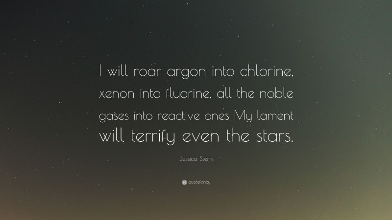 Jessica Stern Quote: “I will roar argon into chlorine, xenon into fluorine, all the noble gases into reactive ones My lament will terrify even the stars.”