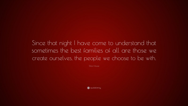Silas House Quote: “Since that night I have come to understand that sometimes the best families of all are those we create ourselves, the people we choose to be with.”