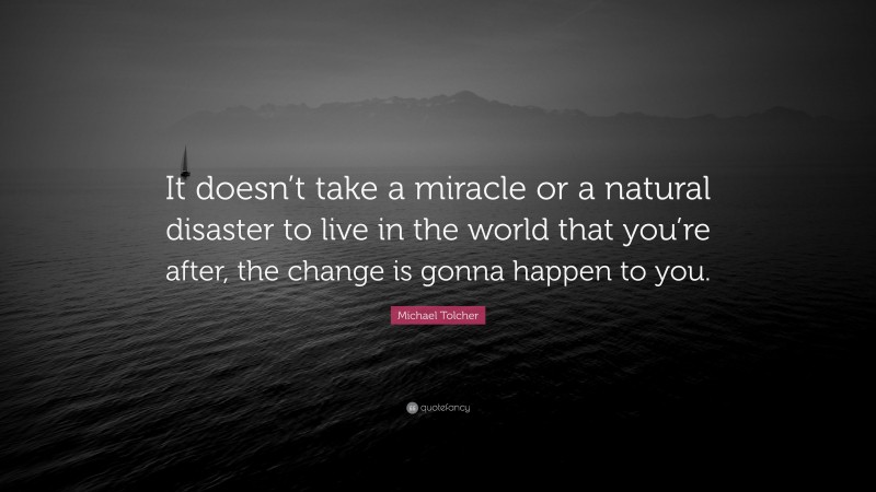 Michael Tolcher Quote: “It doesn’t take a miracle or a natural disaster to live in the world that you’re after, the change is gonna happen to you.”