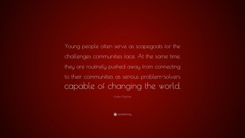 Adam Fletcher Quote: “Young people often serve as scapegoats for the challenges communities face. At the same time, they are routinely pushed away from connecting to their communities as serious problem-solvers capable of changing the world.”