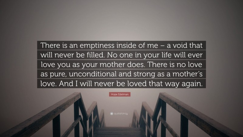Hope Edelman Quote: “There is an emptiness inside of me – a void that will never be filled. No one in your life will ever love you as your mother does. There is no love as pure, unconditional and strong as a mother’s love. And I will never be loved that way again.”