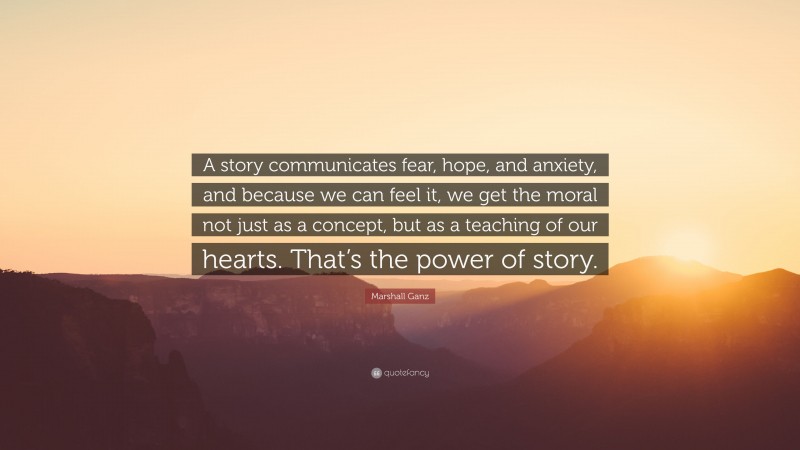 Marshall Ganz Quote: “A story communicates fear, hope, and anxiety, and because we can feel it, we get the moral not just as a concept, but as a teaching of our hearts. That’s the power of story.”