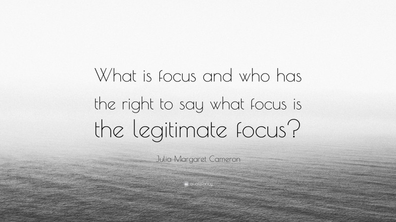 Julia Margaret Cameron Quote: “What is focus and who has the right to say what focus is the legitimate focus?”