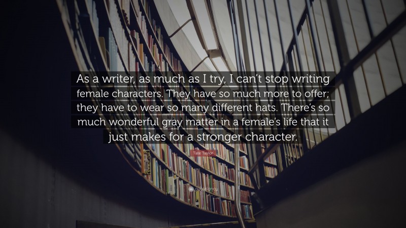 Tate Taylor Quote: “As a writer, as much as I try, I can’t stop writing female characters. They have so much more to offer; they have to wear so many different hats. There’s so much wonderful gray matter in a female’s life that it just makes for a stronger character.”