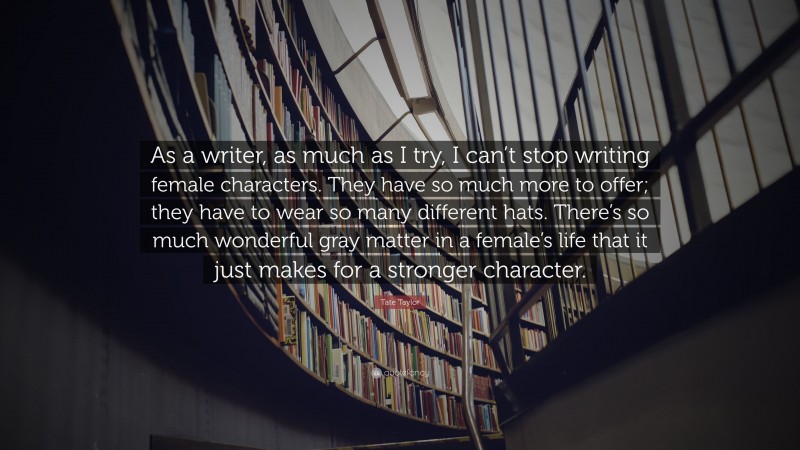 Tate Taylor Quote: “As a writer, as much as I try, I can’t stop writing female characters. They have so much more to offer; they have to wear so many different hats. There’s so much wonderful gray matter in a female’s life that it just makes for a stronger character.”