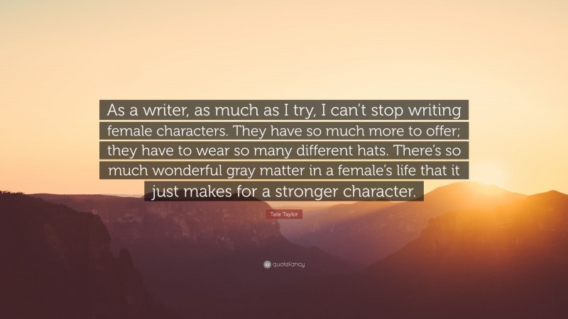Tate Taylor Quote: “As a writer, as much as I try, I can’t stop writing female characters. They have so much more to offer; they have to wear so many different hats. There’s so much wonderful gray matter in a female’s life that it just makes for a stronger character.”