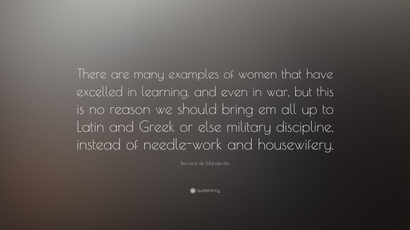 Bernard de Mandeville Quote: “There are many examples of women that have excelled in learning, and even in war, but this is no reason we should bring em all up to Latin and Greek or else military discipline, instead of needle-work and housewifery.”