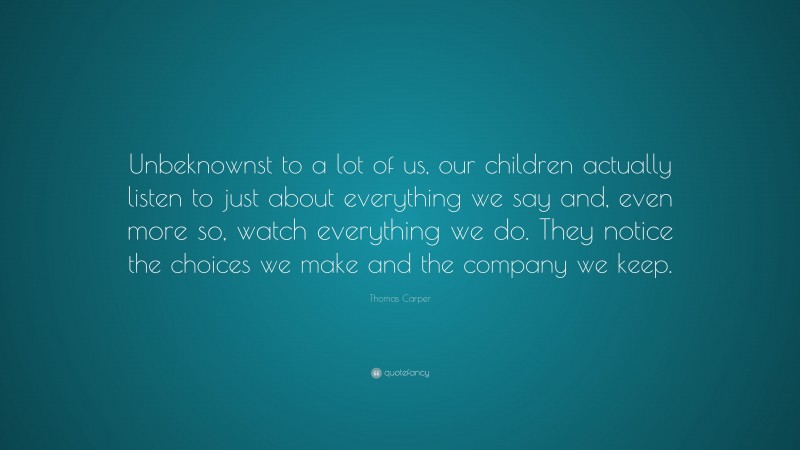 Thomas Carper Quote: “Unbeknownst to a lot of us, our children actually listen to just about everything we say and, even more so, watch everything we do. They notice the choices we make and the company we keep.”