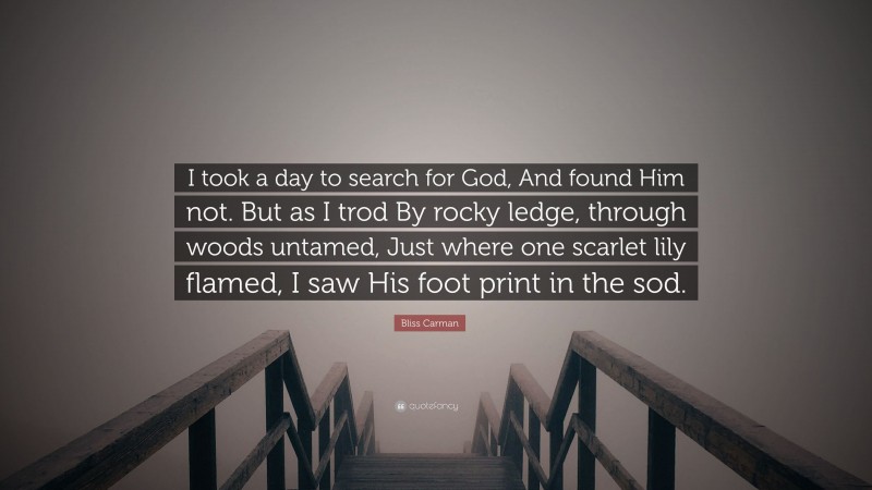 Bliss Carman Quote: “I took a day to search for God, And found Him not. But as I trod By rocky ledge, through woods untamed, Just where one scarlet lily flamed, I saw His foot print in the sod.”