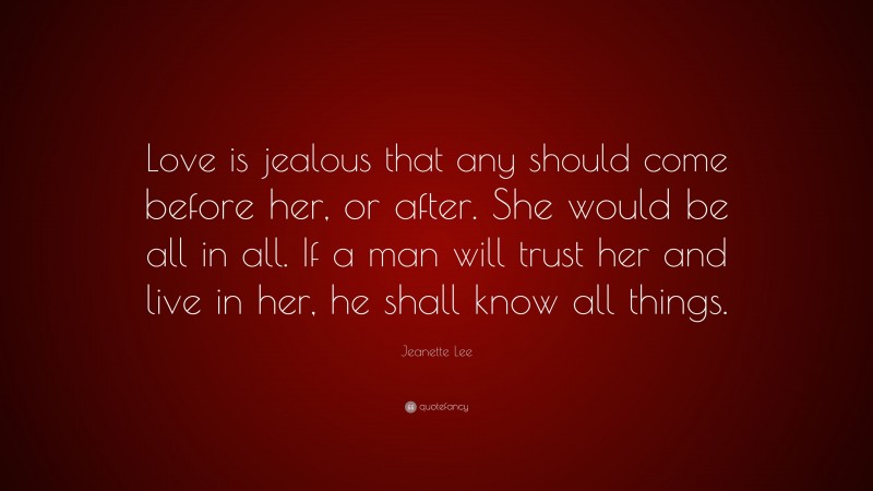 Jeanette Lee Quote: “Love is jealous that any should come before her, or after. She would be all in all. If a man will trust her and live in her, he shall know all things.”
