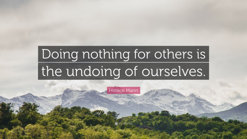 Horace Mann Quote: “Doing nothing for others is the undoing of ourselves.”