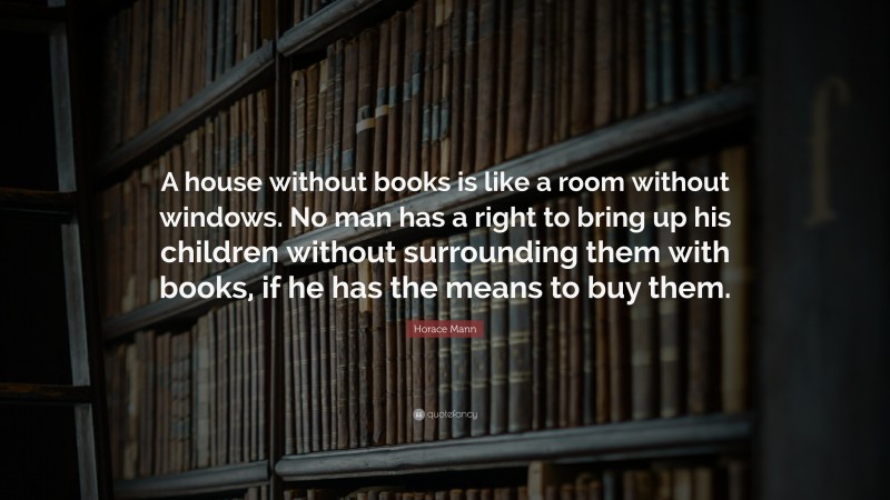 Horace Mann Quote: “A house without books is like a room without windows. No man has a right to bring up his children without surrounding them with books, if he has the means to buy them.”